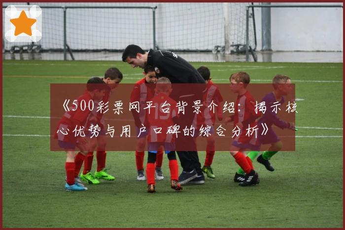 《500彩票网平台背景介绍：揭示核心优势与用户口碑的综合分析》