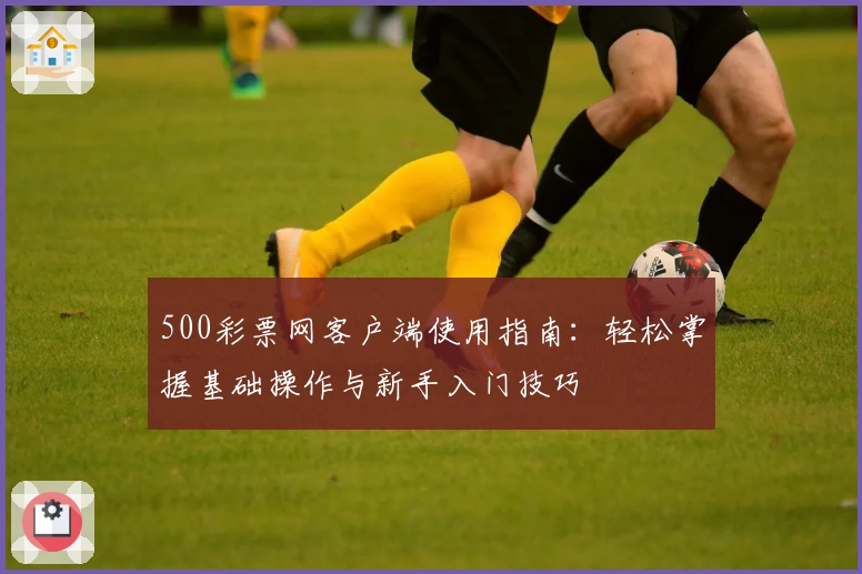 500彩票网客户端使用指南：轻松掌握基础操作与新手入门技巧