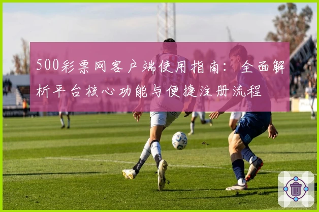 500彩票网客户端使用指南：全面解析平台核心功能与便捷注册流程