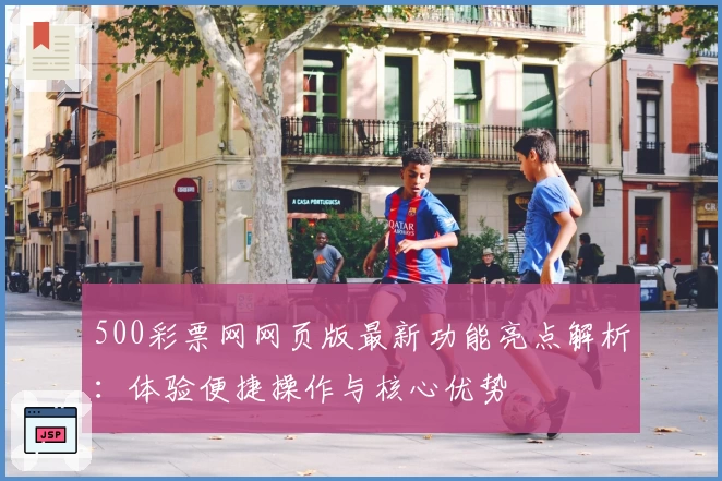 500彩票网网页版最新功能亮点解析：体验便捷操作与核心优势