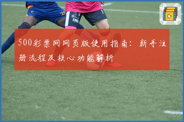 500彩票网网页版使用指南：新手注册流程及核心功能解析