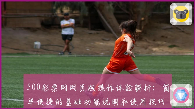 500彩票网网页版操作体验解析:简单便捷的基础功能说明和使用技巧分享