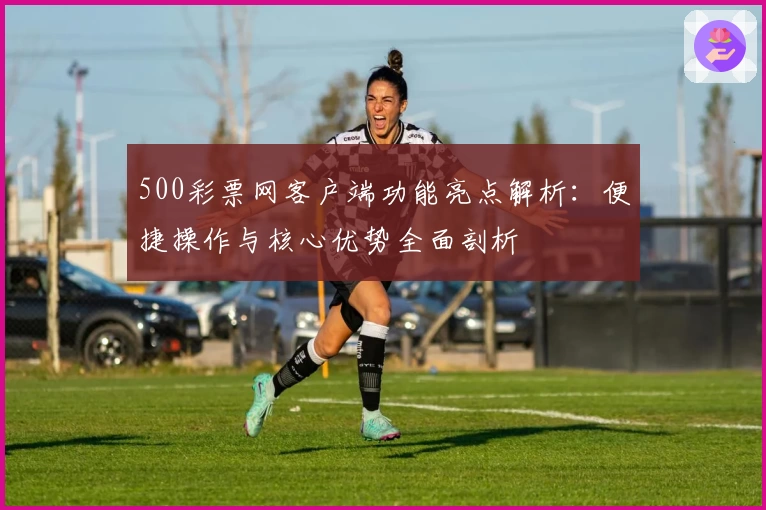 500彩票网客户端功能亮点解析:便捷操作与核心优势全面剖析