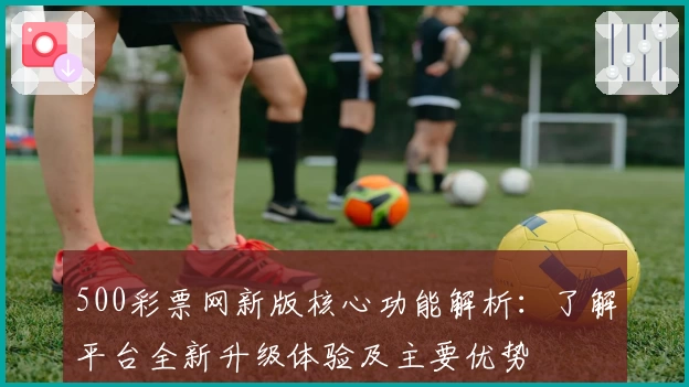 500彩票网新版核心功能解析：了解平台全新升级体验及主要优势