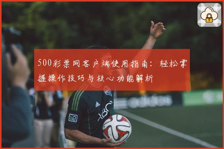 500彩票网客户端使用指南：轻松掌握操作技巧与核心功能解析