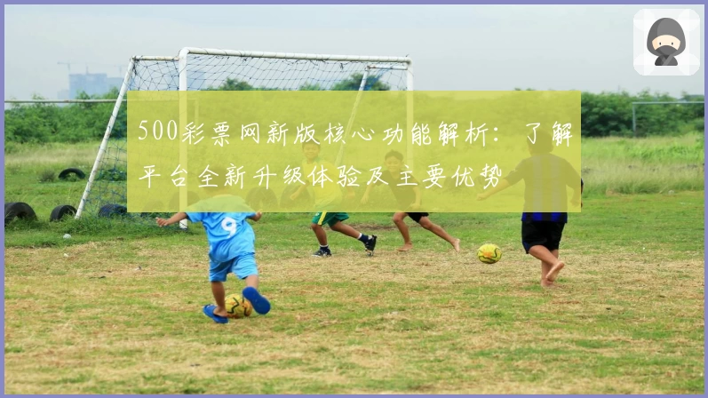 500彩票网新版核心功能解析：了解平台全新升级体验及主要优势