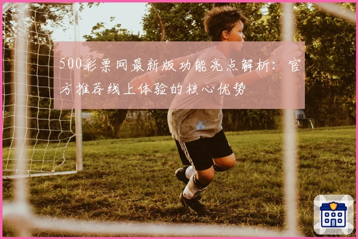 500彩票网最新版功能亮点解析：官方推荐线上体验的核心优势