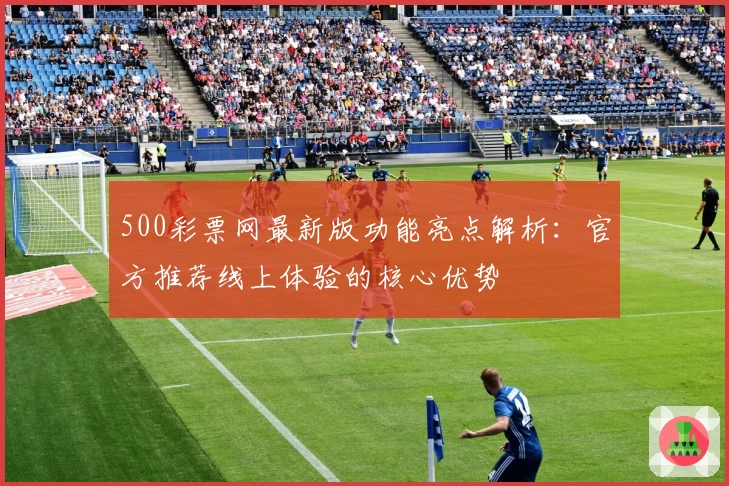 500彩票网最新版功能亮点解析:官方推荐线上体验的核心优势